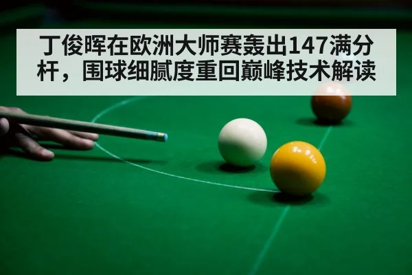 丁俊晖在欧洲大师赛轰出147满分杆，围球细腻度重回巅峰技术解读