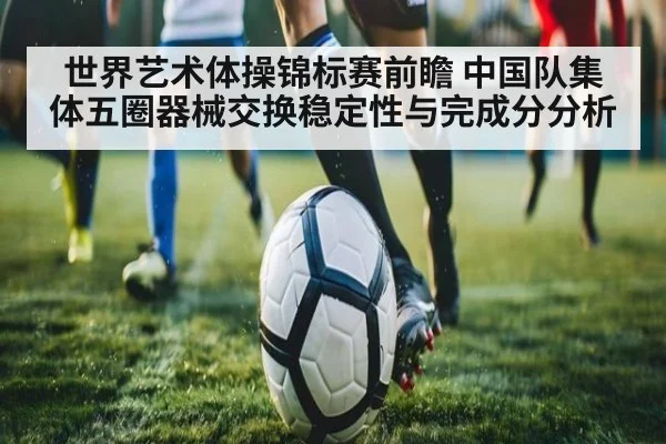 世界艺术体操锦标赛前瞻 中国队集体五圈器械交换稳定性与完成分分析