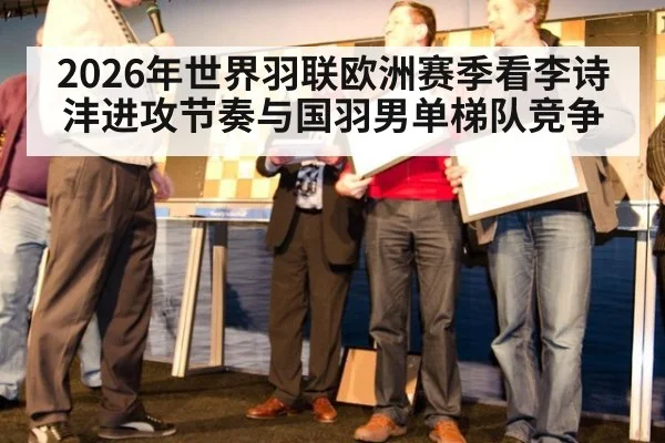 2026年世界羽联欧洲赛季看李诗沣进攻节奏与国羽男单梯队竞争